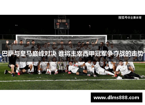 巴萨与皇马巅峰对决 谁将主宰西甲冠军争夺战的走势