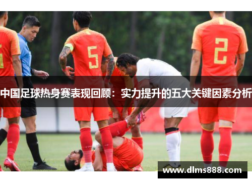 中国足球热身赛表现回顾：实力提升的五大关键因素分析