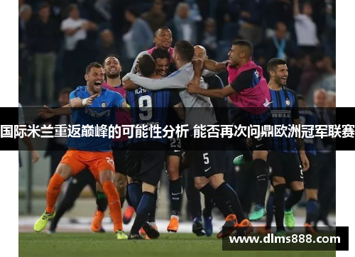 国际米兰重返巅峰的可能性分析 能否再次问鼎欧洲冠军联赛