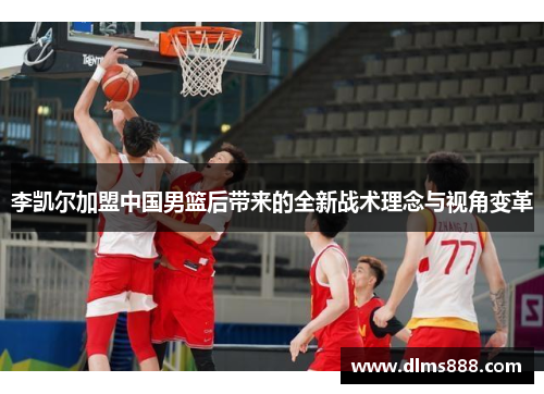 李凯尔加盟中国男篮后带来的全新战术理念与视角变革