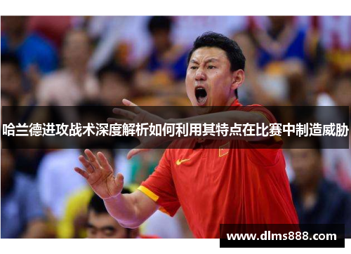 哈兰德进攻战术深度解析如何利用其特点在比赛中制造威胁