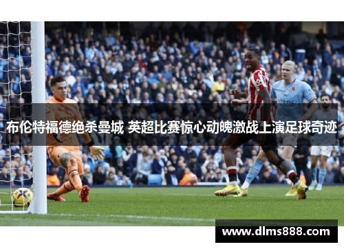 布伦特福德绝杀曼城 英超比赛惊心动魄激战上演足球奇迹