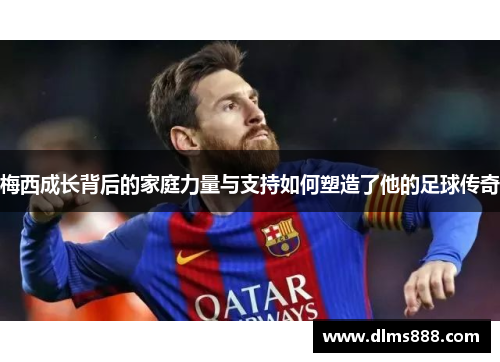 梅西成长背后的家庭力量与支持如何塑造了他的足球传奇