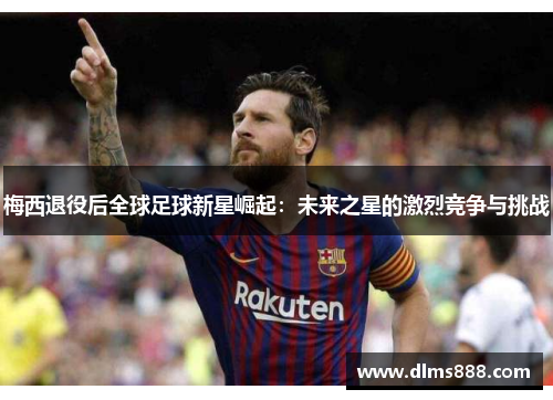 梅西退役后全球足球新星崛起：未来之星的激烈竞争与挑战
